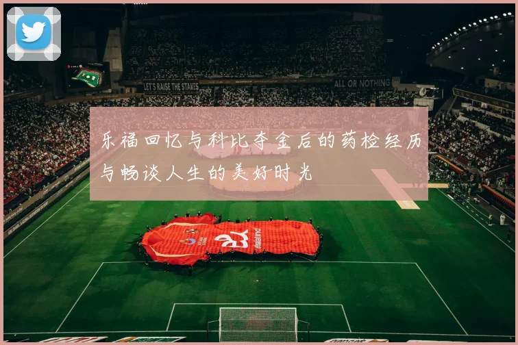 乐福回忆与科比夺金后的药检经历与畅谈人生的美好时光