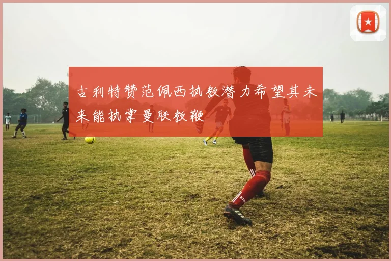 古利特赞范佩西执教潜力希望其未来能执掌曼联教鞭