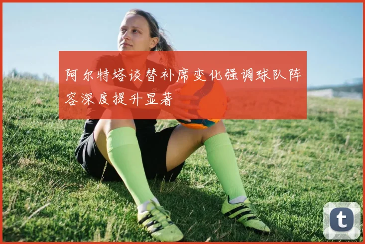 阿尔特塔谈替补席变化强调球队阵容深度提升显著