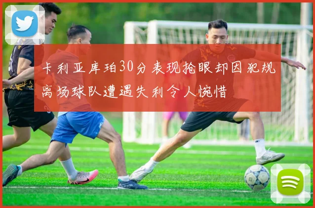 卡利亚库珀30分表现抢眼却因犯规离场球队遭遇失利令人惋惜
