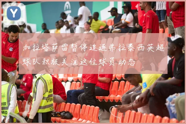 加拉塔萨雷暂停追逐弗拉泰西英超球队积极关注这位球员动态