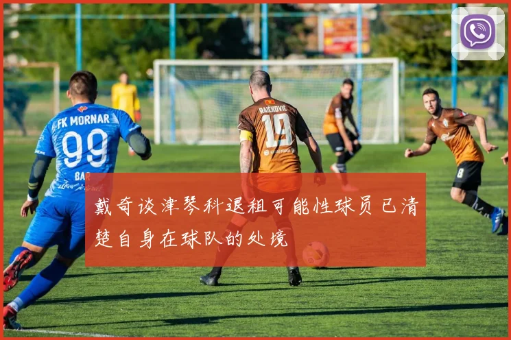 戴奇谈津琴科退租可能性球员已清楚自身在球队的处境