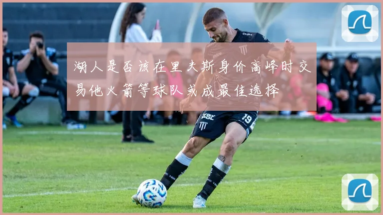 湖人是否该在里夫斯身价高峰时交易他火箭等球队或成最佳选择