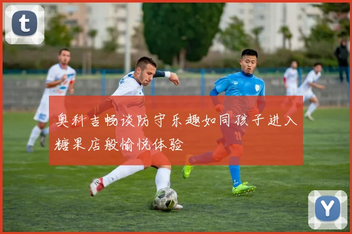 奥科吉畅谈防守乐趣如同孩子进入糖果店般愉悦体验