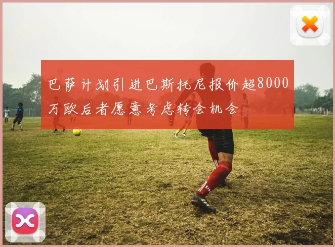 巴萨计划引进巴斯托尼报价超8000万欧后者愿意考虑转会机会