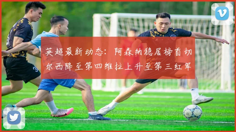 英超最新动态：阿森纳稳居榜首切尔西降至第四维拉上升至第三红军继续第八