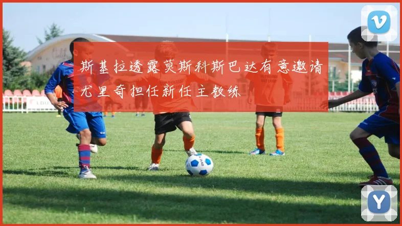 斯基拉透露莫斯科斯巴达有意邀请尤里奇担任新任主教练