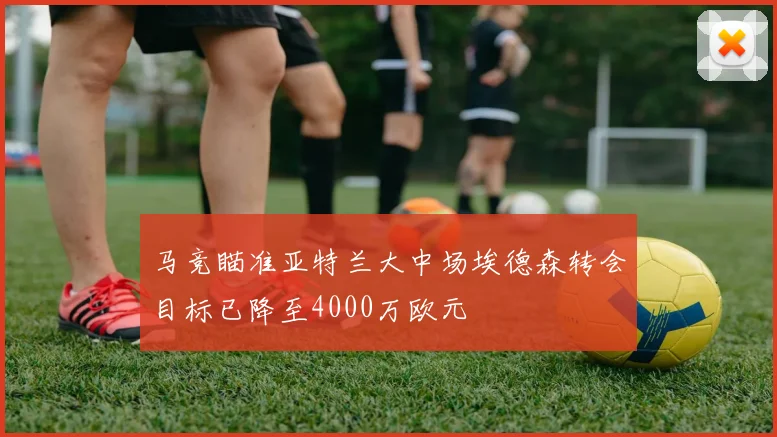马竞瞄准亚特兰大中场埃德森转会目标已降至4000万欧元