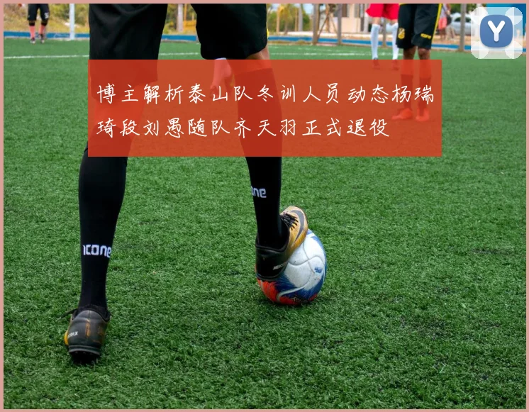 博主解析泰山队冬训人员动态杨瑞琦段刘愚随队齐天羽正式退役