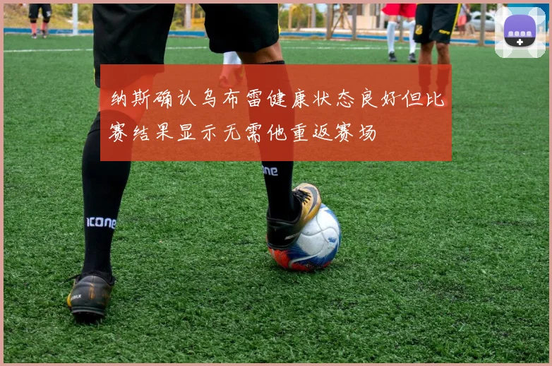 纳斯确认乌布雷健康状态良好但比赛结果显示无需他重返赛场