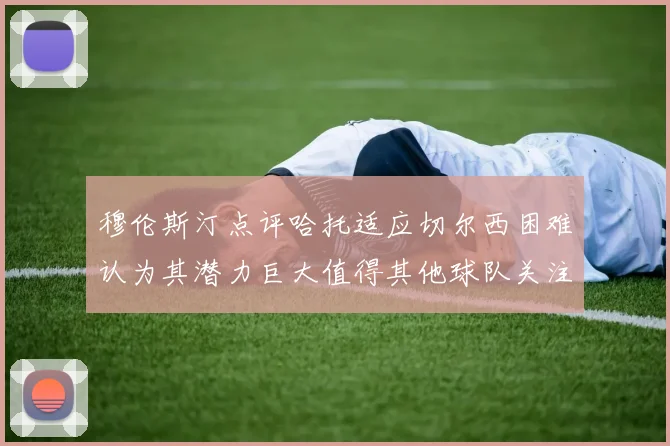 穆伦斯汀点评哈托适应切尔西困难认为其潜力巨大值得其他球队关注