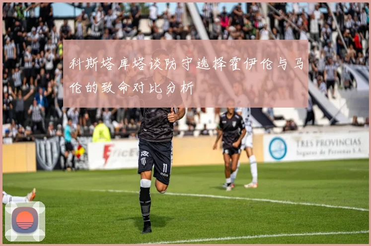 科斯塔库塔谈防守选择霍伊伦与马伦的致命对比分析