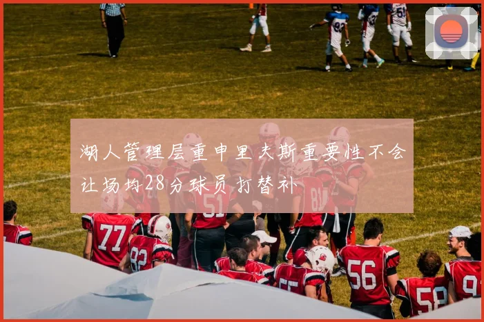 湖人管理层重申里夫斯重要性不会让场均28分球员打替补
