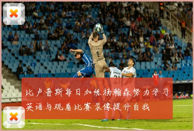 比卢普斯每日加练杨瀚森努力学习英语与观看比赛录像提升自我