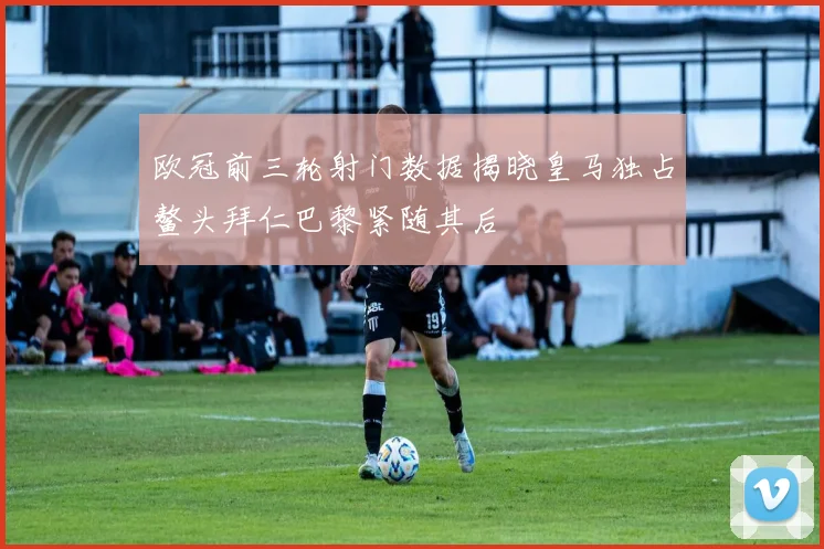 欧冠前三轮射门数据揭晓皇马独占鳌头拜仁巴黎紧随其后