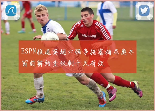 ESPN报道英超六强争抢塞梅尼奥冬窗前解约金仅剩十天有效