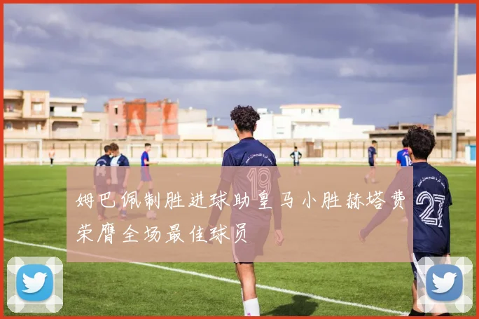 姆巴佩制胜进球助皇马小胜赫塔费荣膺全场最佳球员
