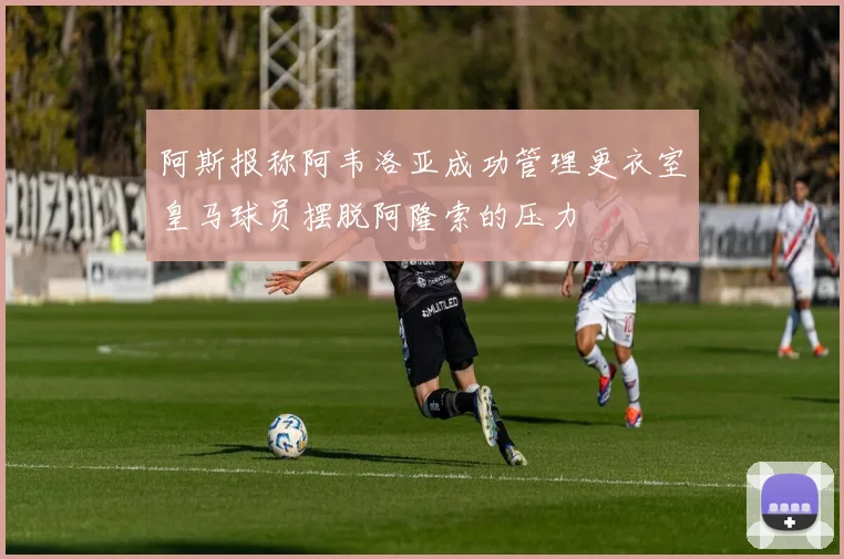 阿斯报称阿韦洛亚成功管理更衣室皇马球员摆脱阿隆索的压力