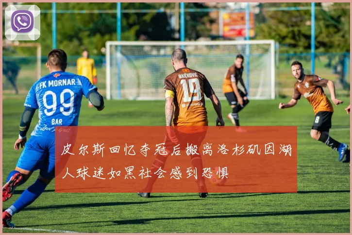 皮尔斯回忆夺冠后搬离洛杉矶因湖人球迷如黑社会感到恐惧